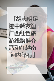 胡志明足迹中越友谊广西红色旅游线路推介活动在越南河内举行