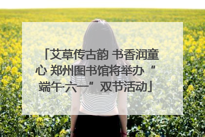 艾草传古韵 书香润童心 郑州图书馆将举办“端午·六一”双节活动