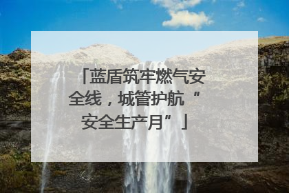 蓝盾筑牢燃气安全线，城管护航“安全生产月”