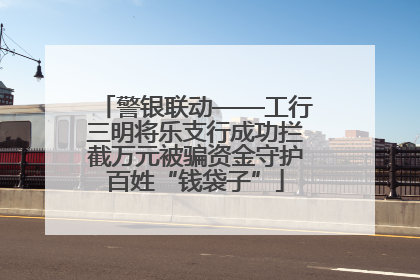 警银联动——工行三明将乐支行成功拦截万元被骗资金守护百姓“钱袋子”