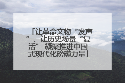 让革命文物“发声”、让历史场景“复活” 凝聚推进中国式现代化磅礴力量