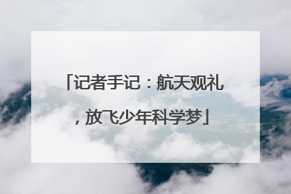 记者手记：航天观礼，放飞少年科学梦