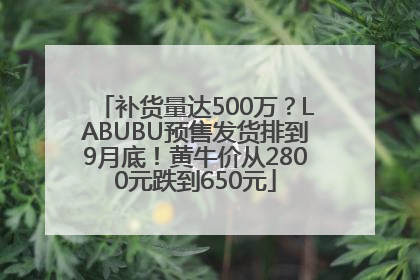 补货量达500万？LABUBU预售发货排到9月底！黄牛价从2800元跌到650元