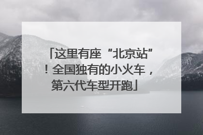 这里有座“北京站”！全国独有的小火车，第六代车型开跑