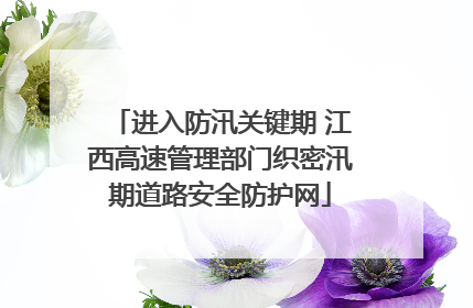 进入防汛关键期 江西高速管理部门织密汛期道路安全防护网