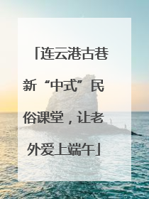 连云港古巷新“中式”民俗课堂，让老外爱上端午