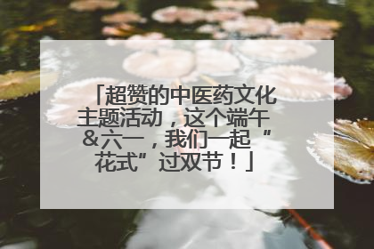 超赞的中医药文化主题活动，这个端午＆六一，我们一起“花式”过双节！