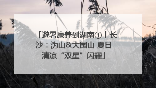 避暑康养到湖南①丨长沙：沩山&大围山 夏日清凉“双星”闪耀