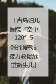 青岛妇儿医院“空中120”50分钟跨城接力救援危重新生儿