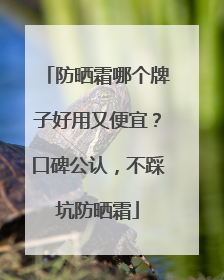 防晒霜哪个牌子好用又便宜？口碑公认，不踩坑防晒霜