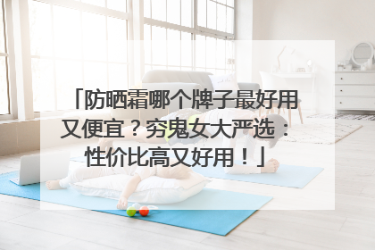 防晒霜哪个牌子最好用又便宜？穷鬼女大严选：性价比高又好用！