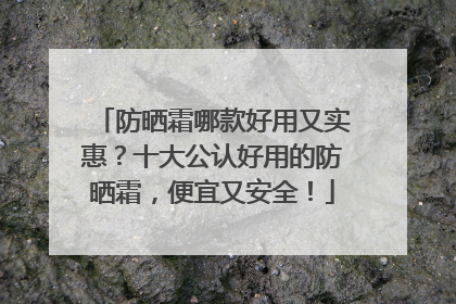 防晒霜哪款好用又实惠？十大公认好用的防晒霜，便宜又安全！