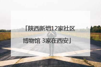 陕西新增12家社区博物馆 3家在西安