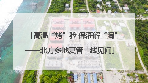高温“烤”验 保灌解“渴”——北方多地夏管一线见闻