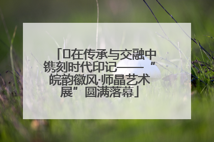 ﻿在传承与交融中镌刻时代印记——“皖韵徽风·师晶艺术展”圆满落幕