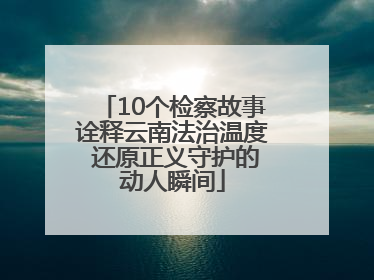 10个检察故事诠释云南法治温度 还原正义守护的动人瞬间