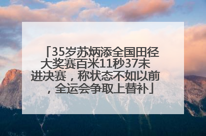 35岁苏炳添全国田径大奖赛百米11秒37未进决赛，称状态不如以前，全运会争取上替补
